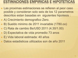 ESTIMACIONES EMPIRICAS E HIPOTETICAS
 Las proximas estimaciones se refieren al peor caso
posible y consideran solo seis de los 12 parametros
descritos estan basadas en siguientes hipotesis :
 A) Crecimiento demografico Zero.
 B) Sueldo minimo de 2011 invariable (1780.oo)
 C) Rata de cambio Bs/USD 2011 (4.30/1.00)
 D) Expectativa de vida promedio 73 anos
 E) Vida laboral estimada: 40 años
 Datos estadisticos utilizados son de año 2011
16
 
