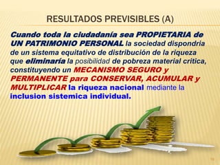 RESULTADOS PREVISIBLES (A)
Cuando toda la ciudadanía sea PROPIETARIA de
UN PATRIMONIO PERSONAL la sociedad dispondria
de un sistema equitativo de distribución de la riqueza
que eliminaría la posibilidad de pobreza material critica,
constituyendo un MECANISMO SEGURO y
PERMANENTE para CONSERVAR, ACUMULAR y
MULTIPLICAR la riqueza nacional mediante la
inclusion sistemica individual.
19
 