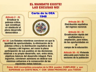 EL MANDATO EXISTE!
LAS EXCUSAS NO!
Art 34: Los Estados miembros convienen en que la
igualdad de oportunidades, la eliminación de la
pobreza crítica y la distribución equitativa de la
riqueza y del ingreso, así como la plena
participación de sus pueblos en las decisiones
relativas a su propio desarrollo, son, entre otros,
objetivos básicos del desarrollo integral. Para
lograrlos, convienen asimismo en dedicar sus
máximos esfuerzos a la consecución de las
siguientes metas básicas:
Carta de la OEA
1948Articulo 2 - G:
Erradicar la
pobreza crítica,
que constituye
un obstáculo al
pleno desarrollo
democrático …
Articulo 34 – B:
Distribución equitativa
del ingreso nacional.
Articulo 34 – H:
Erradicación rápida del
analfabetismo y
ampliación, para todos,
de las oportunidades en
el
campo de la educación.
Articulo 34 – K: Vivienda
adecuada para todos los
sectores de la población
Estos AUN incumplidos preceptos de la OEA pueden CUMPLIRSE y aun
SUPERASE sin COSTO REAL Y CON GRAN PROVECHO para TODOS! 3
 