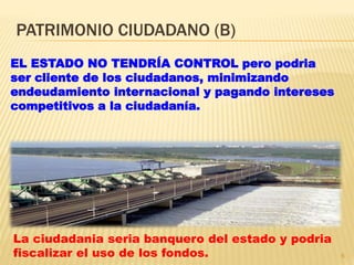 PATRIMONIO CIUDADANO (B)
6
EL ESTADO NO TENDRÍA CONTROL pero podria
ser cliente de los ciudadanos, minimizando
endeudamiento internacional y pagando intereses
competitivos a la ciudadanía.
La ciudadania seria banquero del estado y podria
fiscalizar el uso de los fondos.
 