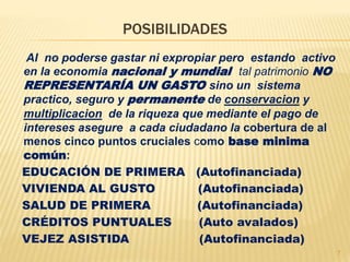 Al no poderse gastar ni expropiar pero estando activo
en la economia nacional y mundial tal patrimonio NO
REPRESENTARÍA UN GASTO sino un sistema
practico, seguro y permanente de conservacion y
multiplicacion de la riqueza que mediante el pago de
intereses asegure a cada ciudadano la cobertura de al
menos cinco puntos cruciales como base minima
común:
EDUCACIÓN DE PRIMERA (Autofinanciada)
VIVIENDA AL GUSTO (Autofinanciada)
SALUD DE PRIMERA (Autofinanciada)
CRÉDITOS PUNTUALES (Auto avalados)
VEJEZ ASISTIDA (Autofinanciada)
POSIBILIDADES
7
 