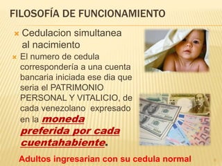 FILOSOFÍA DE FUNCIONAMIENTO
 El numero de cedula
correspondería a una cuenta
bancaria iniciada ese dia que
seria el PATRIMONIO
PERSONAL Y VITALICIO, de
cada venezolano expresado
en la moneda
preferida por cada
cuentahabiente.
 Cedulacion simultanea
al nacimiento
9Adultos ingresarian con su cedula normal
 