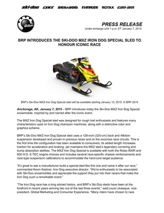 PRESS RELEASE
Under embargo until 1 p.m. ET January 7, 2015.
BRP INTRODUCES THE SKI-DOO MXZ IRON DOG SPECIAL SLED TO
HONOUR ICONIC RACE
BRP’s Ski-Doo MXZ Iron Dog Special sled will be available starting January 15, 2015. © BRP 2014
Anchorage, AK, January 7, 2015 – BRP introduces today the Ski-Doo MXZ Iron Dog Special
snowmobile, inspired by and named after the iconic event.
The MXZ Iron Dog Special sled was designed for rough trail enthusiasts and features many
characteristics used on Iron Dog champion machines, along with a distinctive color and
graphics scheme.
BRP’s Ski-Doo MXZ Iron Dog Special sled uses a 128-inch (325-cm) track and rMotion
suspension developed and proven in previous races and on the snocross race circuits. This is
the first time the configuration has been available to consumers; its added length increases
traction for acceleration and braking, yet maintains the MXZ sled’s legendary cornering and
bump absorption abilities. The MXZ Iron Dog Special is available with both the Rotax 800R and
600 H.O. E-TEC engine choices and includes several race-specific chassis reinforcements and
race-type suspension calibrations to accommodate the hard-core target audience.
“It’s great to see a manufacturer build a special sled like this one and name it after our race,”
commented Kevin Kastner, Iron Dog executive director. “We’re enthusiastic to be associated
with Ski-Doo snowmobiles and appreciate the support they put into their racers that make the
Iron Dog such a remarkable event.”
“The Iron Dog race has a long storied history, and BRP’s Ski-Doo sleds have been at the
forefront in recent years winning two out of the last three events,” said Louis Lévesque, vice-
president, Global Marketing and Consumer Experience. “Many riders have chosen to race
 