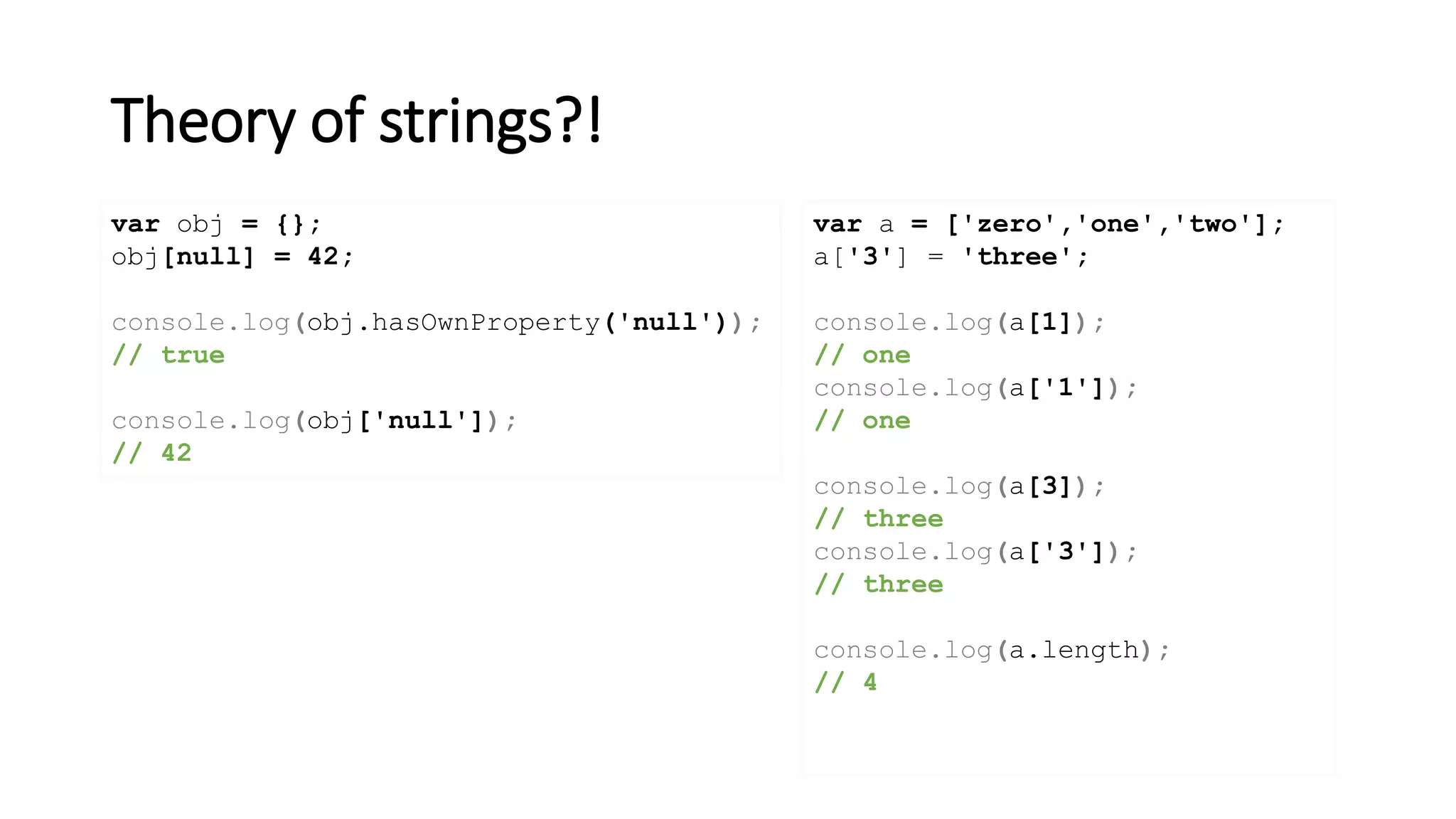 Theory of strings?!
var obj = {};
obj[null] = 42;
console.log(obj.hasOwnProperty('null'));
// true
console.log(obj['null']);
// 42
var a = ['zero','one','two'];
a['3'] = 'three';
console.log(a[1]);
// one
console.log(a['1']);
// one
console.log(a[3]);
// three
console.log(a['3']);
// three
console.log(a.length);
// 4
 