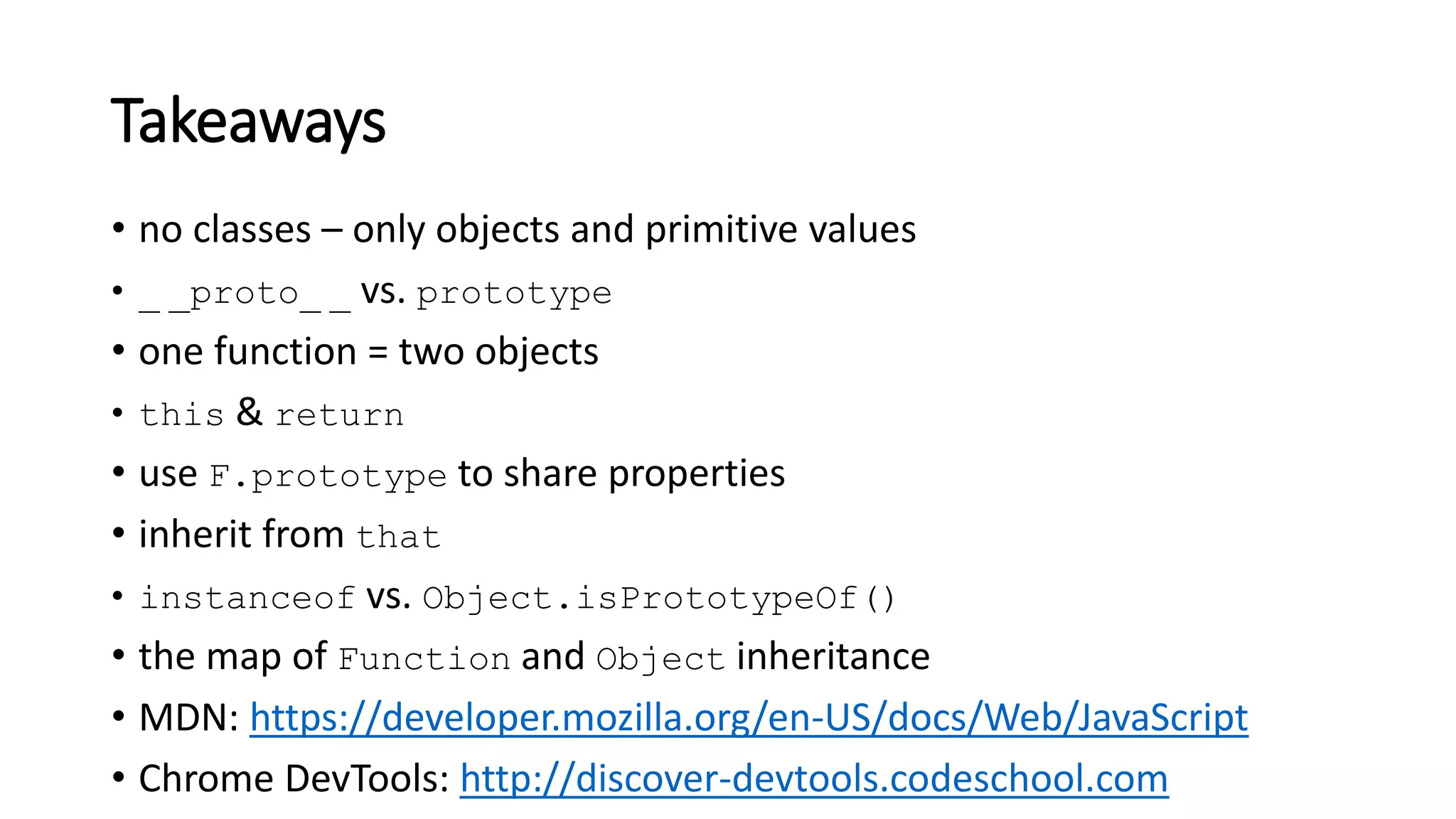 • no classes – only objects and primitive values
• _ _proto_ _ vs. prototype
• one function = two objects
• this & return
• use F.prototype to share properties
• inherit from that
• instanceof vs. Object.isPrototypeOf()
• the map of Function and Object inheritance
• MDN: https://developer.mozilla.org/en-US/docs/Web/JavaScript
• Chrome DevTools: http://discover-devtools.codeschool.com
Takeaways
 