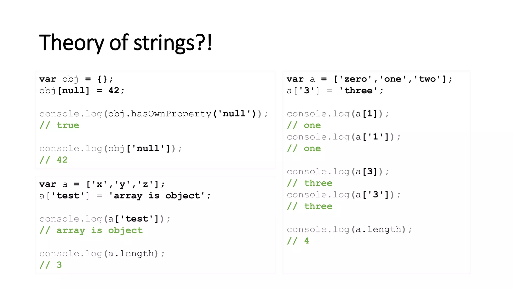 Theory of strings?!
var obj = {};
obj[null] = 42;
console.log(obj.hasOwnProperty('null'));
// true
console.log(obj['null']);
// 42
var a = ['zero','one','two'];
a['3'] = 'three';
console.log(a[1]);
// one
console.log(a['1']);
// one
console.log(a[3]);
// three
console.log(a['3']);
// three
console.log(a.length);
// 4
var a = ['x','y','z'];
a['test'] = 'array is object';
console.log(a['test']);
// array is object
console.log(a.length);
// 3
 