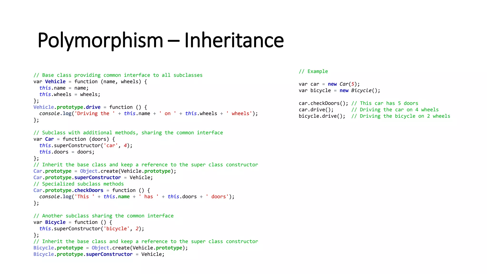 Polymorphism – Inheritance
// Base class providing common interface to all subclasses
var Vehicle = function (name, wheels) {
this.name = name;
this.wheels = wheels;
};
Vehicle.prototype.drive = function () {
console.log('Driving the ' + this.name + ' on ' + this.wheels + ' wheels');
};
// Subclass with additional methods, sharing the common interface
var Car = function (doors) {
this.superConstructor('car', 4);
this.doors = doors;
};
// Inherit the base class and keep a reference to the super class constructor
Car.prototype = Object.create(Vehicle.prototype);
Car.prototype.superConstructor = Vehicle;
// Specialized subclass methods
Car.prototype.checkDoors = function () {
console.log('This ' + this.name + ' has ' + this.doors + ' doors');
};
// Another subclass sharing the common interface
var Bicycle = function () {
this.superConstructor('bicycle', 2);
};
// Inherit the base class and keep a reference to the super class constructor
Bicycle.prototype = Object.create(Vehicle.prototype);
Bicycle.prototype.superConstructor = Vehicle;
// Example
var car = new Car(5);
var bicycle = new Bicycle();
car.checkDoors(); // This car has 5 doors
car.drive(); // Driving the car on 4 wheels
bicycle.drive(); // Driving the bicycle on 2 wheels
 