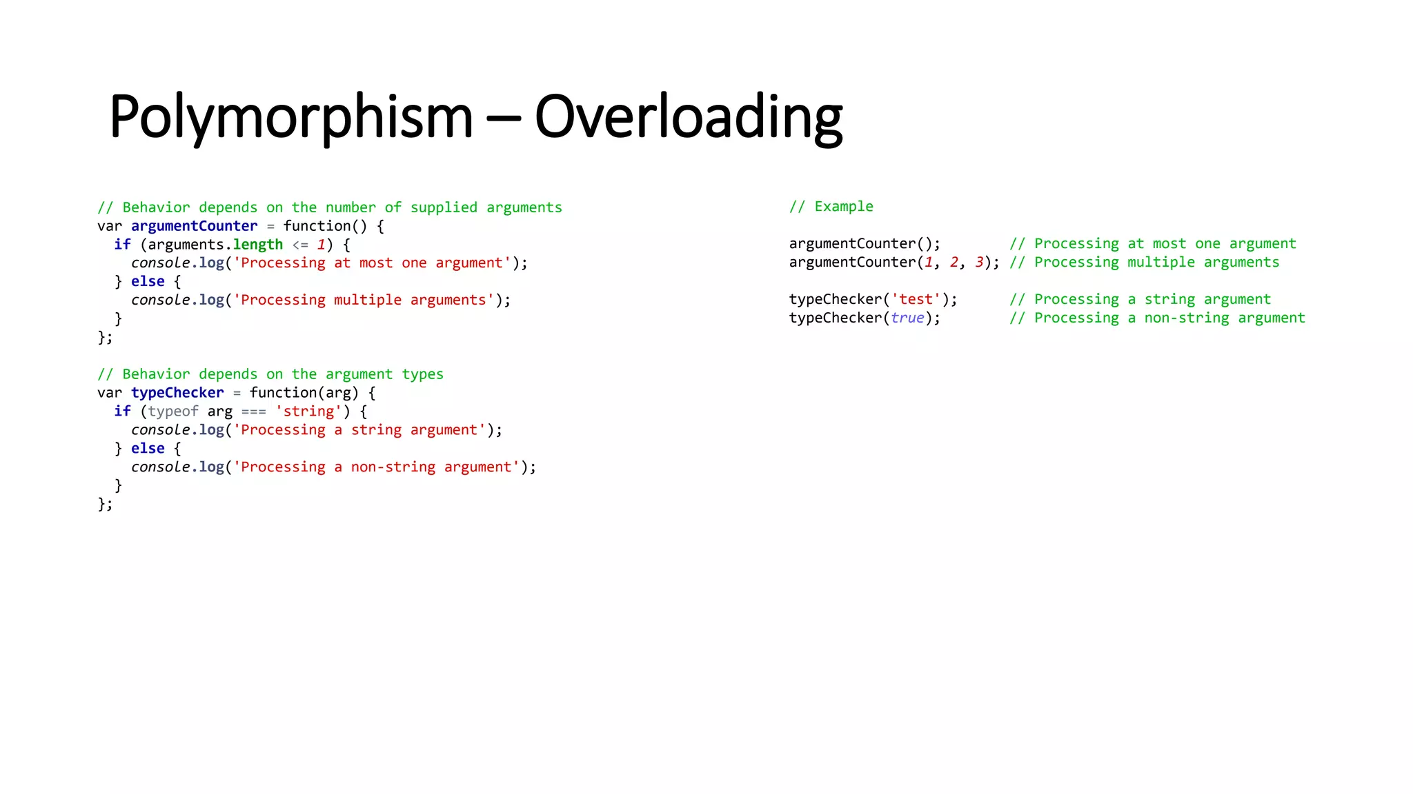 Polymorphism – Overloading
// Behavior depends on the number of supplied arguments
var argumentCounter = function() {
if (arguments.length <= 1) {
console.log('Processing at most one argument');
} else {
console.log('Processing multiple arguments');
}
};
// Behavior depends on the argument types
var typeChecker = function(arg) {
if (typeof arg === 'string') {
console.log('Processing a string argument');
} else {
console.log('Processing a non-string argument');
}
};
// Example
argumentCounter(); // Processing at most one argument
argumentCounter(1, 2, 3); // Processing multiple arguments
typeChecker('test'); // Processing a string argument
typeChecker(true); // Processing a non-string argument
 