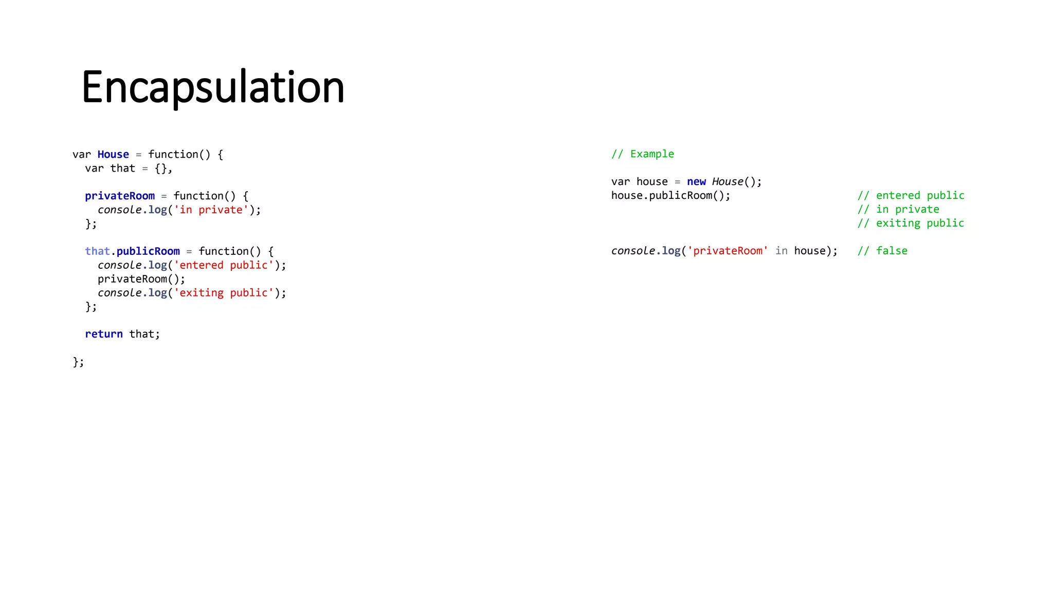 Encapsulation
var House = function() {
var that = {},
privateRoom = function() {
console.log('in private');
};
that.publicRoom = function() {
console.log('entered public');
privateRoom();
console.log('exiting public');
};
return that;
};
// Example
var house = new House();
house.publicRoom(); // entered public
// in private
// exiting public
console.log('privateRoom' in house); // false
 