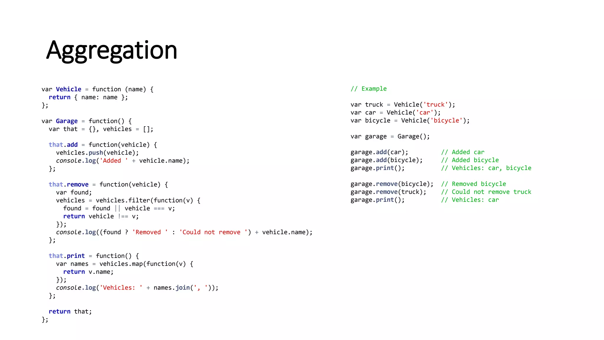 Aggregation
var Vehicle = function (name) {
return { name: name };
};
var Garage = function() {
var that = {}, vehicles = [];
that.add = function(vehicle) {
vehicles.push(vehicle);
console.log('Added ' + vehicle.name);
};
that.remove = function(vehicle) {
var found;
vehicles = vehicles.filter(function(v) {
found = found || vehicle === v;
return vehicle !== v;
});
console.log((found ? 'Removed ' : 'Could not remove ') + vehicle.name);
};
that.print = function() {
var names = vehicles.map(function(v) {
return v.name;
});
console.log('Vehicles: ' + names.join(', '));
};
return that;
};
// Example
var truck = Vehicle('truck');
var car = Vehicle('car');
var bicycle = Vehicle('bicycle');
var garage = Garage();
garage.add(car); // Added car
garage.add(bicycle); // Added bicycle
garage.print(); // Vehicles: car, bicycle
garage.remove(bicycle); // Removed bicycle
garage.remove(truck); // Could not remove truck
garage.print(); // Vehicles: car
 