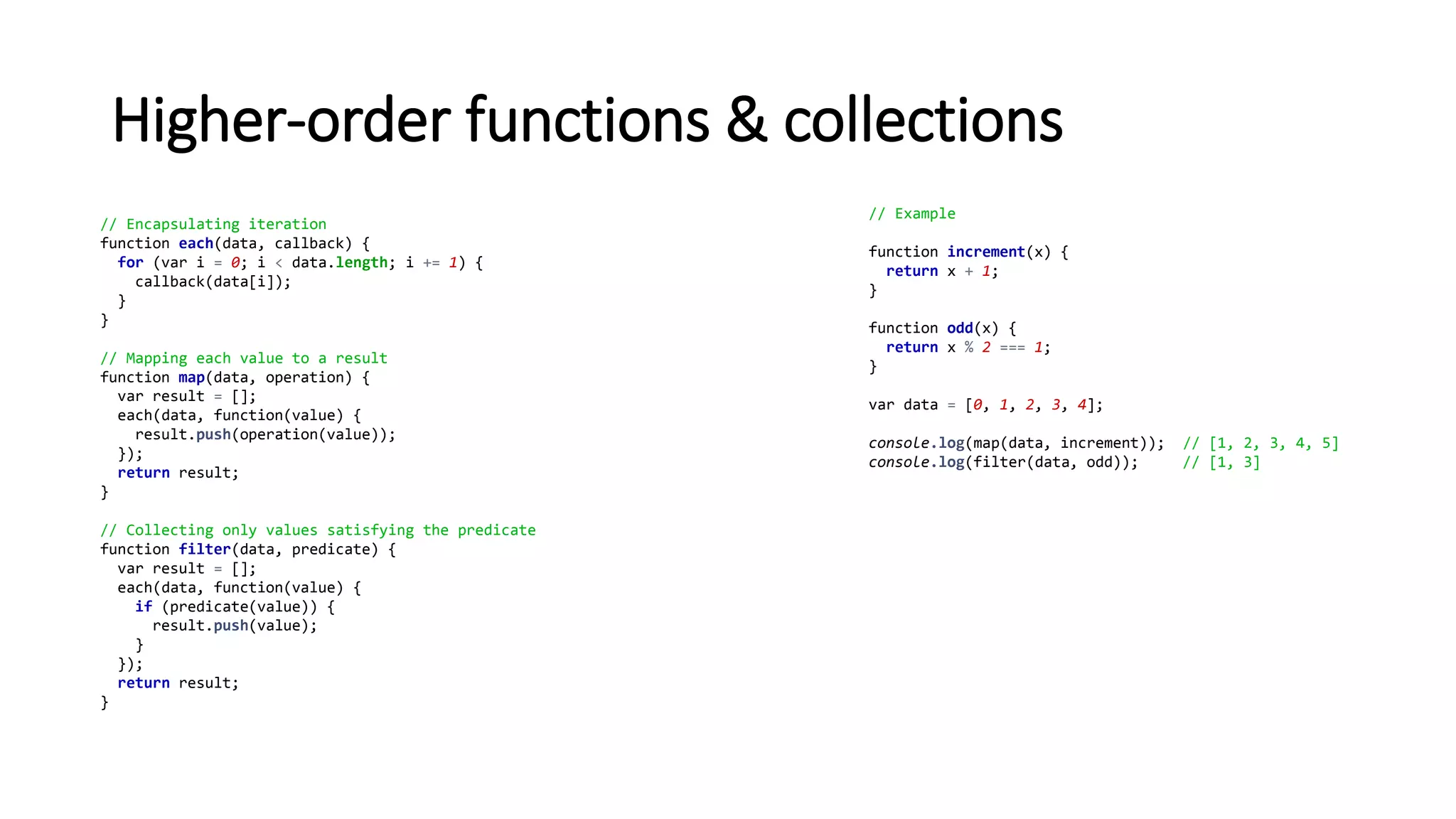Higher-order functions & collections
// Encapsulating iteration
function each(data, callback) {
for (var i = 0; i < data.length; i += 1) {
callback(data[i]);
}
}
// Mapping each value to a result
function map(data, operation) {
var result = [];
each(data, function(value) {
result.push(operation(value));
});
return result;
}
// Collecting only values satisfying the predicate
function filter(data, predicate) {
var result = [];
each(data, function(value) {
if (predicate(value)) {
result.push(value);
}
});
return result;
}
// Example
function increment(x) {
return x + 1;
}
function odd(x) {
return x % 2 === 1;
}
var data = [0, 1, 2, 3, 4];
console.log(map(data, increment)); // [1, 2, 3, 4, 5]
console.log(filter(data, odd)); // [1, 3]
 