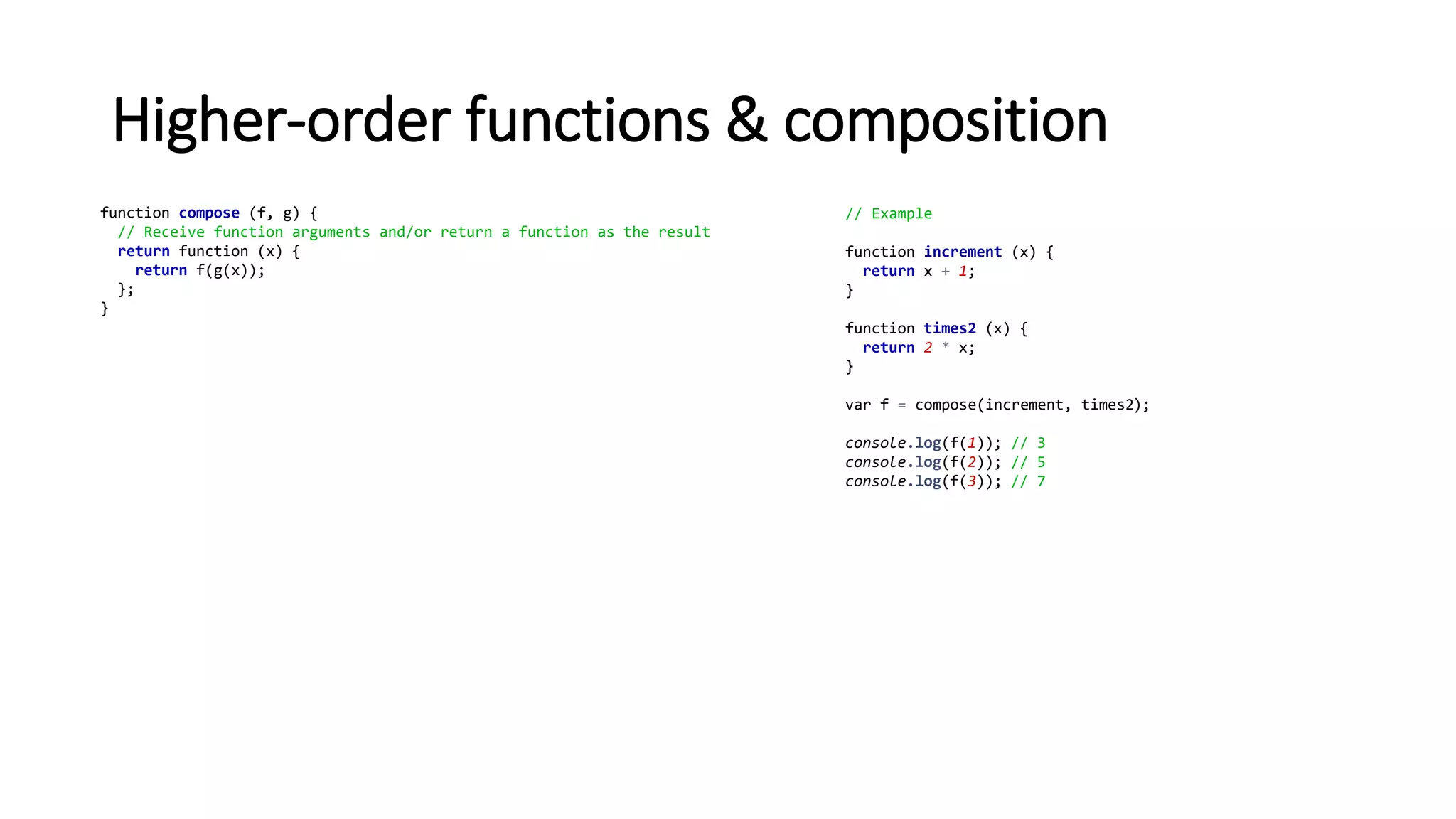 Higher-order functions & composition
function compose (f, g) {
// Receive function arguments and/or return a function as the result
return function (x) {
return f(g(x));
};
}
// Example
function increment (x) {
return x + 1;
}
function times2 (x) {
return 2 * x;
}
var f = compose(increment, times2);
console.log(f(1)); // 3
console.log(f(2)); // 5
console.log(f(3)); // 7
 