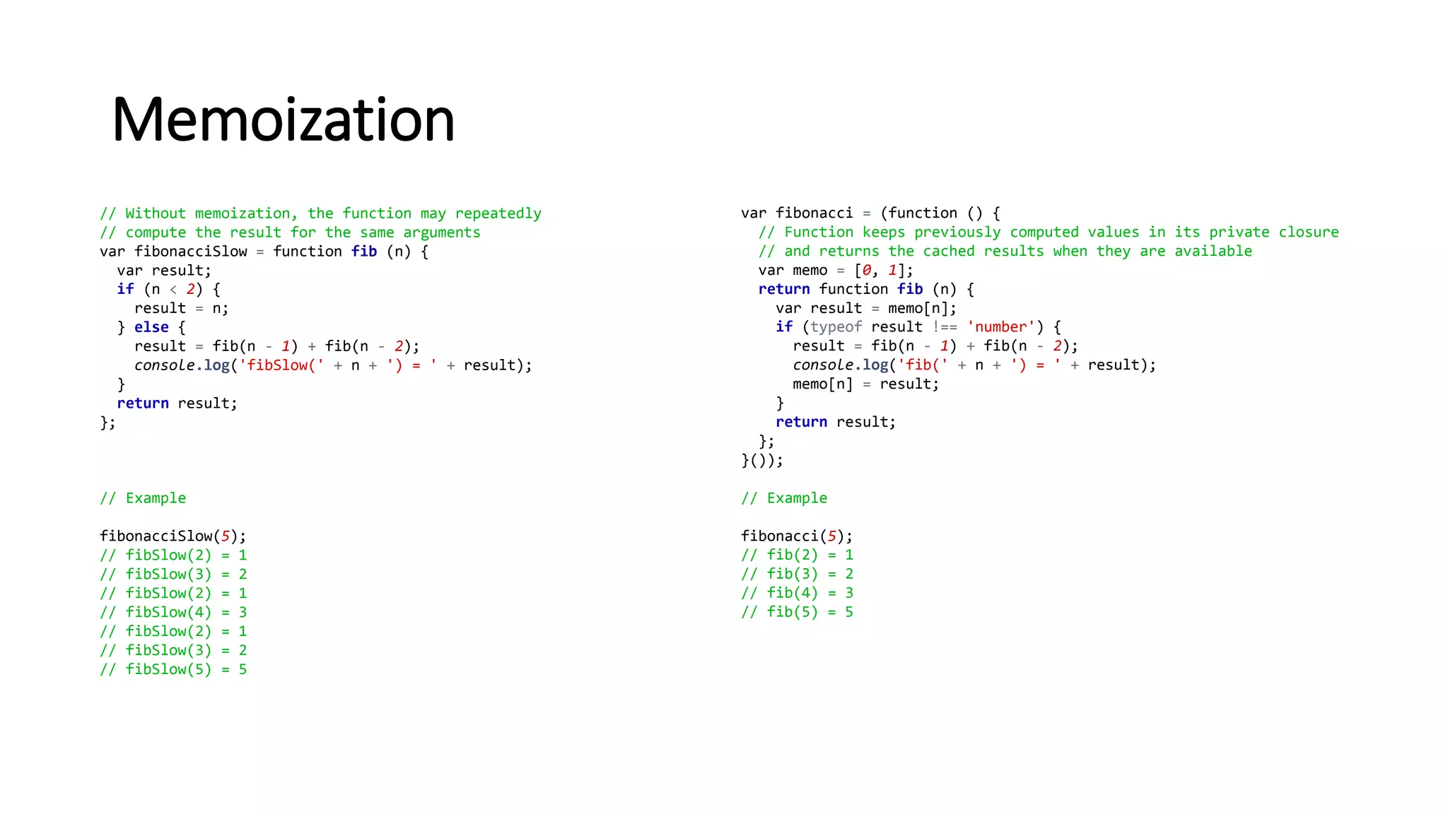 Memoization
// Without memoization, the function may repeatedly
// compute the result for the same arguments
var fibonacciSlow = function fib (n) {
var result;
if (n < 2) {
result = n;
} else {
result = fib(n - 1) + fib(n - 2);
console.log('fibSlow(' + n + ') = ' + result);
}
return result;
};
// Example
fibonacciSlow(5);
// fibSlow(2) = 1
// fibSlow(3) = 2
// fibSlow(2) = 1
// fibSlow(4) = 3
// fibSlow(2) = 1
// fibSlow(3) = 2
// fibSlow(5) = 5
var fibonacci = (function () {
// Function keeps previously computed values in its private closure
// and returns the cached results when they are available
var memo = [0, 1];
return function fib (n) {
var result = memo[n];
if (typeof result !== 'number') {
result = fib(n - 1) + fib(n - 2);
console.log('fib(' + n + ') = ' + result);
memo[n] = result;
}
return result;
};
}());
// Example
fibonacci(5);
// fib(2) = 1
// fib(3) = 2
// fib(4) = 3
// fib(5) = 5
 