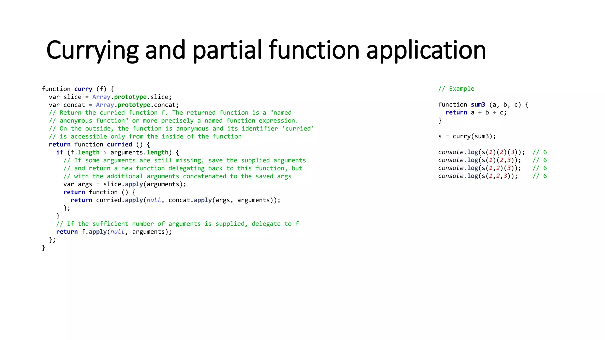 Currying and partial function application
function curry (f) {
var slice = Array.prototype.slice;
var concat = Array.prototype.concat;
// Return the curried function f. The returned function is a "named
// anonymous function" or more precisely a named function expression.
// On the outside, the function is anonymous and its identifier 'curried'
// is accessible only from the inside of the function
return function curried () {
if (f.length > arguments.length) {
// If some arguments are still missing, save the supplied arguments
// and return a new function delegating back to this function, but
// with the additional arguments concatenated to the saved args
var args = slice.apply(arguments);
return function () {
return curried.apply(null, concat.apply(args, arguments));
};
}
// If the sufficient number of arguments is supplied, delegate to f
return f.apply(null, arguments);
};
}
// Example
function sum3 (a, b, c) {
return a + b + c;
}
s = curry(sum3);
console.log(s(1)(2)(3)); // 6
console.log(s(1)(2,3)); // 6
console.log(s(1,2)(3)); // 6
console.log(s(1,2,3)); // 6
 
