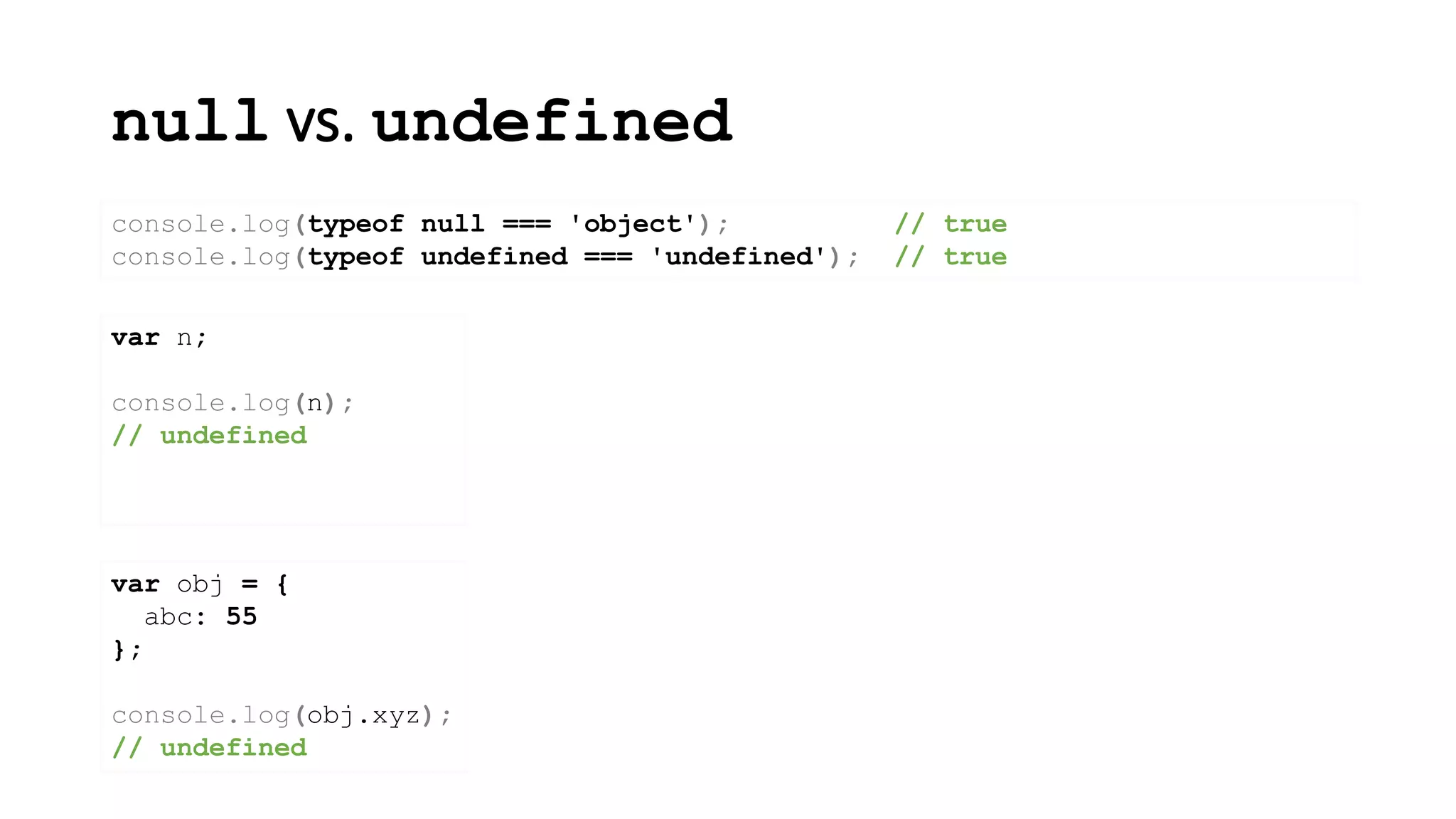null vs. undefined
console.log(typeof null === 'object'); // true
console.log(typeof undefined === 'undefined'); // true
var n;
console.log(n);
// undefined
var obj = {
abc: 55
};
console.log(obj.xyz);
// undefined
 