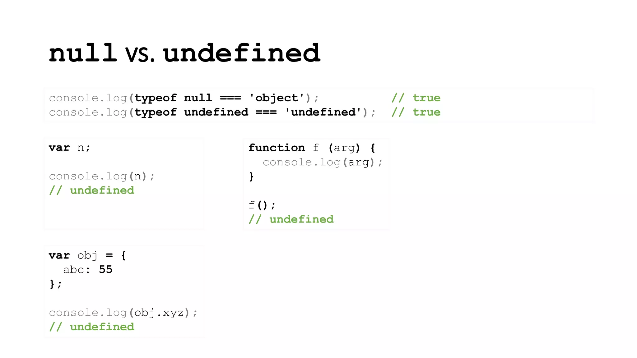 null vs. undefined
console.log(typeof null === 'object'); // true
console.log(typeof undefined === 'undefined'); // true
var n;
console.log(n);
// undefined
function f (arg) {
console.log(arg);
}
f();
// undefined
var obj = {
abc: 55
};
console.log(obj.xyz);
// undefined
 