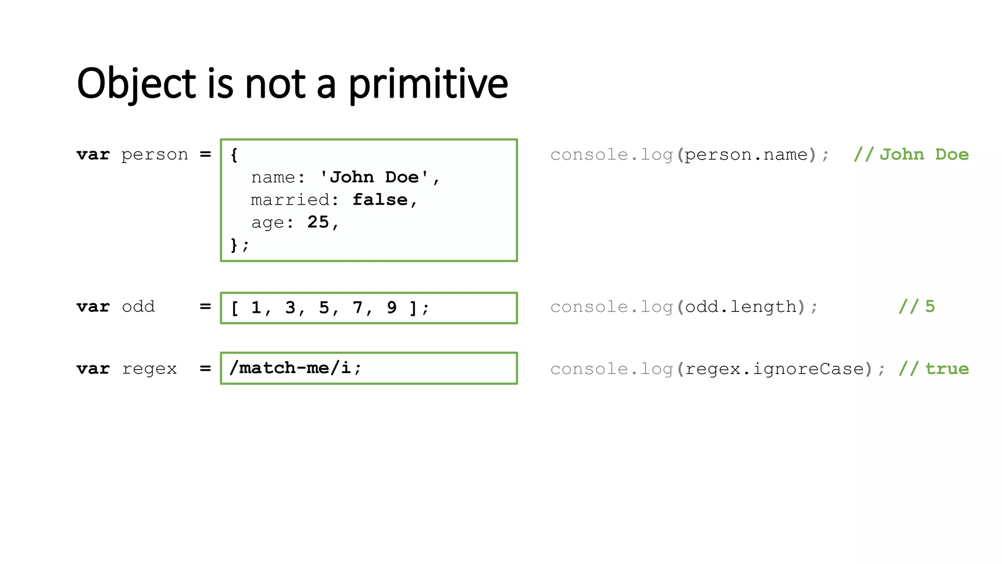 Object is not a primitive
[ 1, 3, 5, 7, 9 ];var odd = console.log(odd.length); // 5
/match-me/i;var regex = console.log(regex.ignoreCase); // true
{
name: 'John Doe',
married: false,
age: 25,
};
var person = console.log(person.name); // John Doe
 