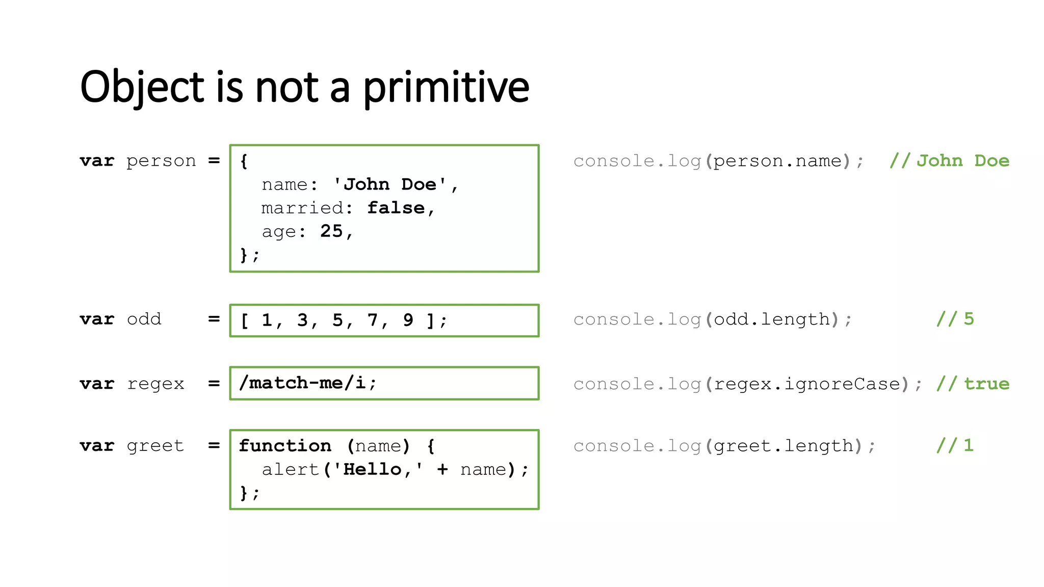 Object is not a primitive
[ 1, 3, 5, 7, 9 ];var odd = console.log(odd.length); // 5
/match-me/i;var regex = console.log(regex.ignoreCase); // true
function (name) {
alert('Hello,' + name);
};
var greet = console.log(greet.length); // 1
{
name: 'John Doe',
married: false,
age: 25,
};
var person = console.log(person.name); // John Doe
 