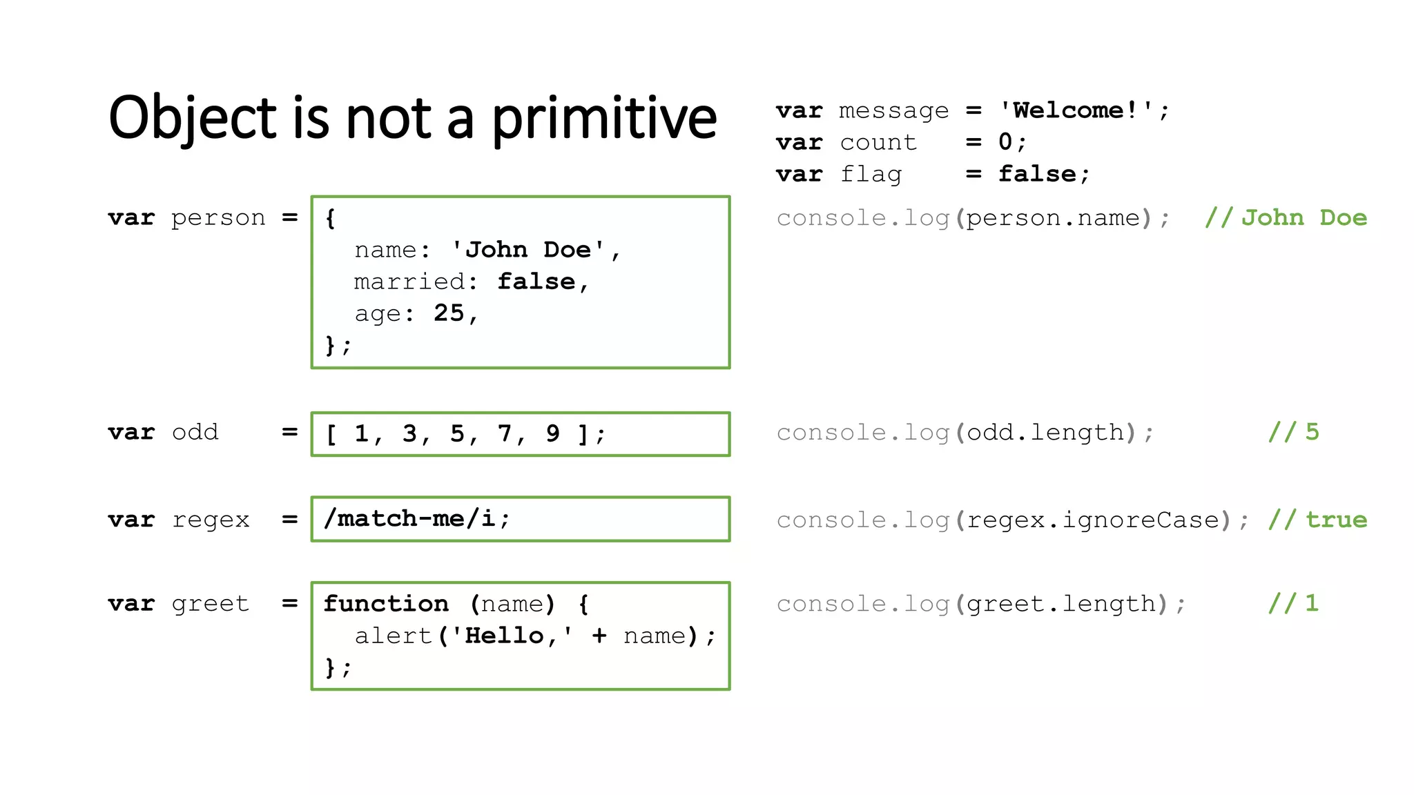Object is not a primitive
[ 1, 3, 5, 7, 9 ];var odd = console.log(odd.length); // 5
/match-me/i;var regex = console.log(regex.ignoreCase); // true
function (name) {
alert('Hello,' + name);
};
var greet = console.log(greet.length); // 1
{
name: 'John Doe',
married: false,
age: 25,
};
var person = console.log(person.name); // John Doe
var message = 'Welcome!';
var count = 0;
var flag = false;
 
