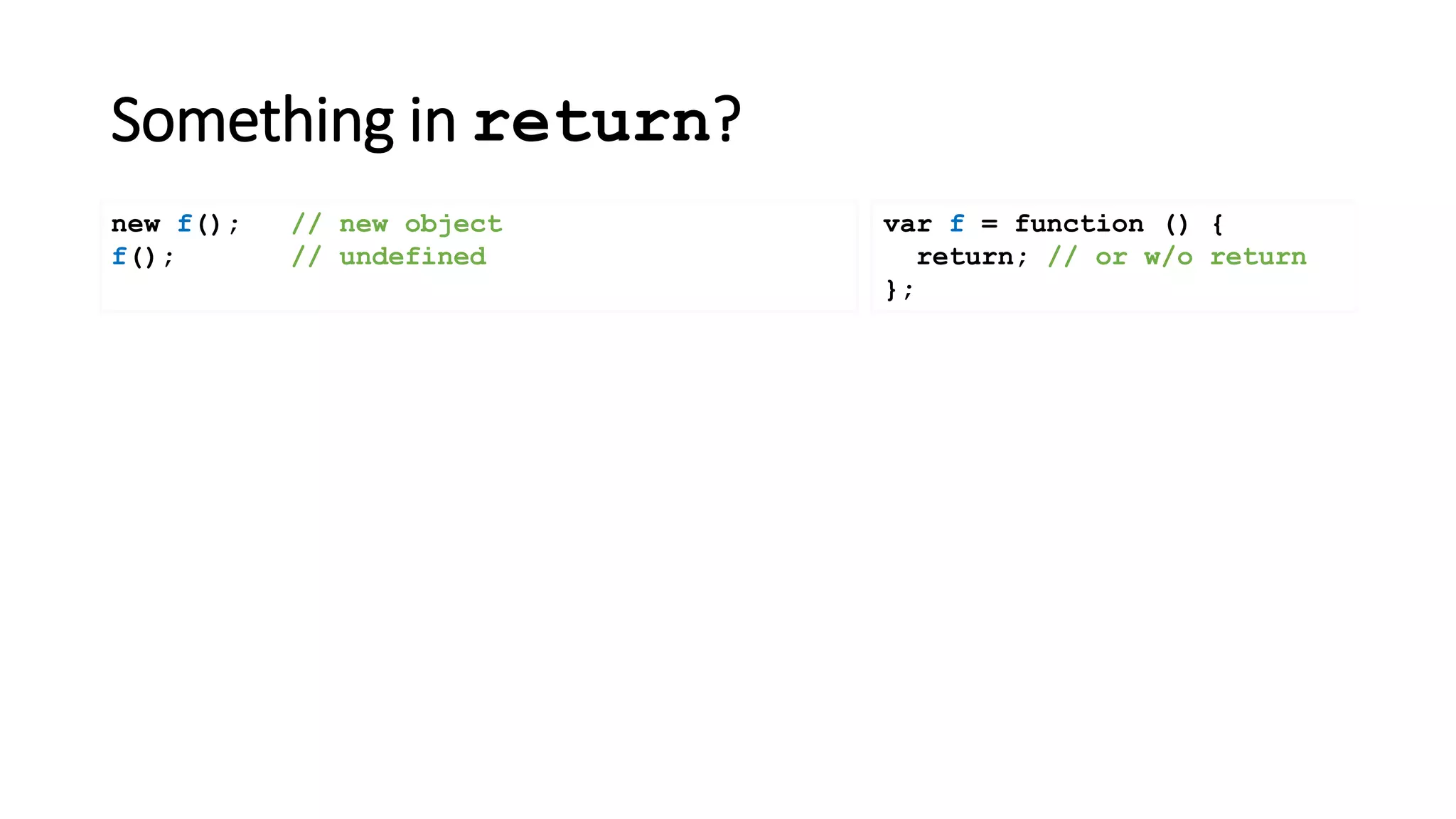 Something in return?
var f = function () {
return; // or w/o return
};
new f(); // new object
f(); // undefined
 