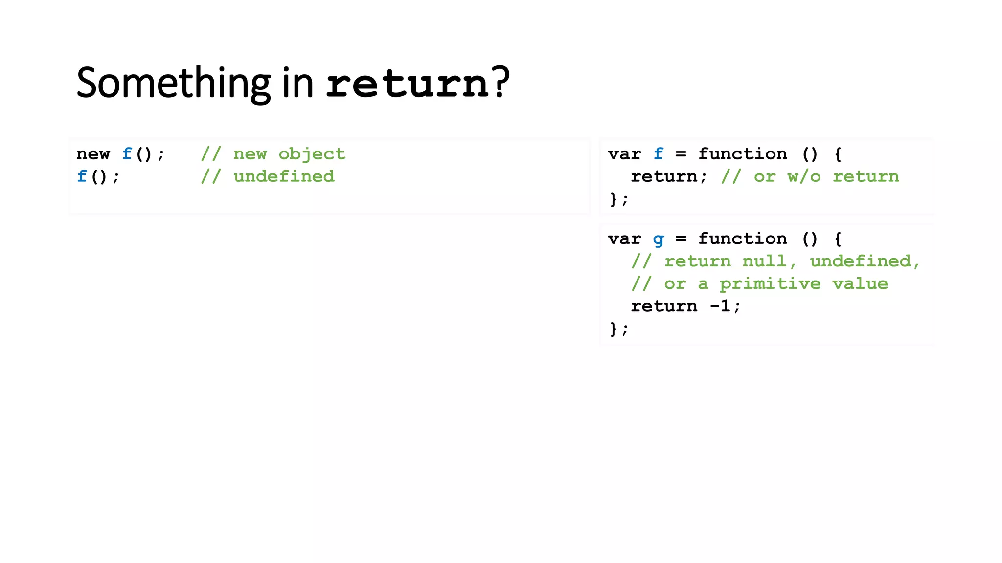 Something in return?
var f = function () {
return; // or w/o return
};
new f(); // new object
f(); // undefined
var g = function () {
// return null, undefined,
// or a primitive value
return -1;
};
 