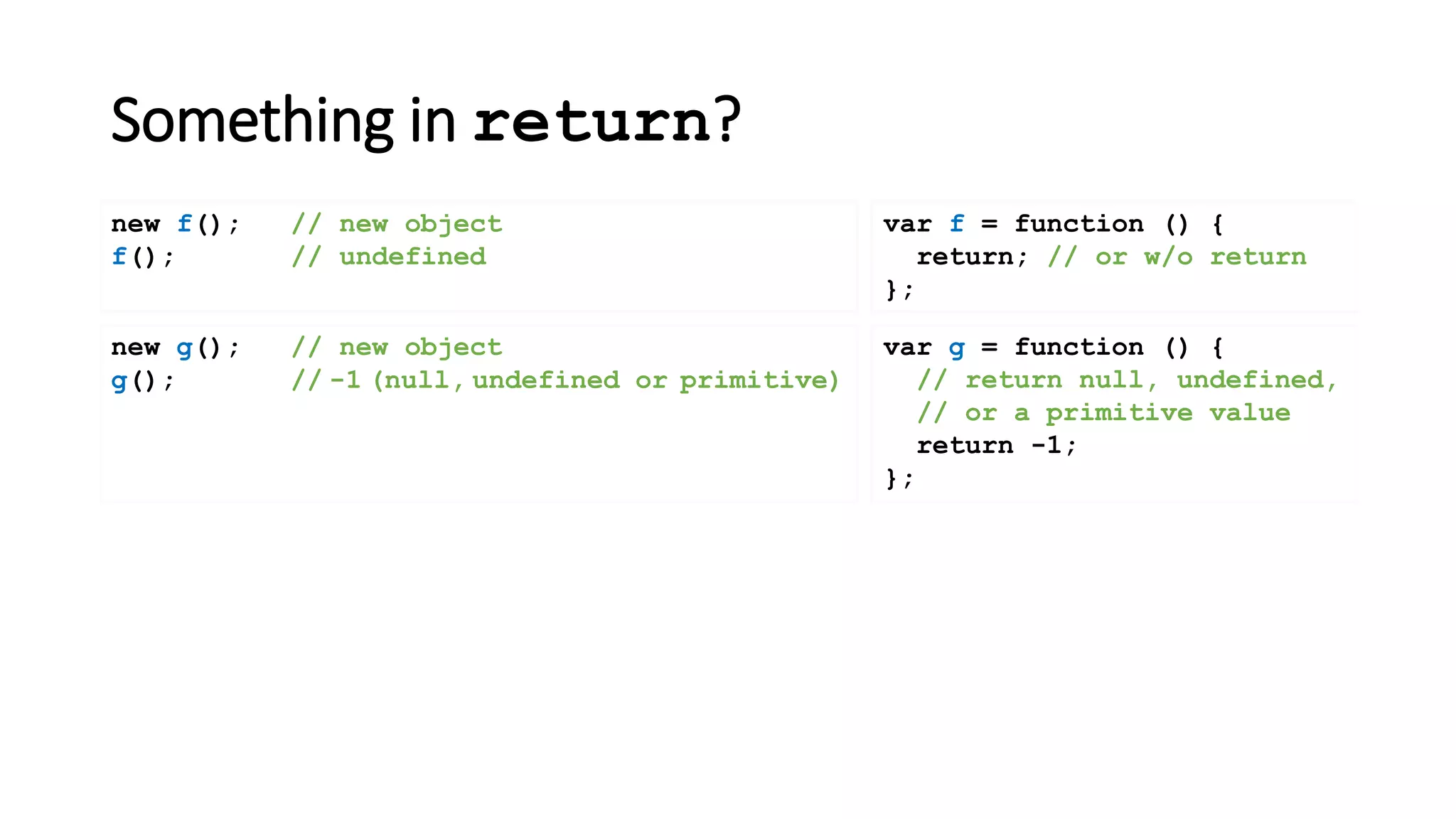 Something in return?
var f = function () {
return; // or w/o return
};
new f(); // new object
f(); // undefined
new g(); // new object
g(); // -1 (null, undefined or primitive)
var g = function () {
// return null, undefined,
// or a primitive value
return -1;
};
 