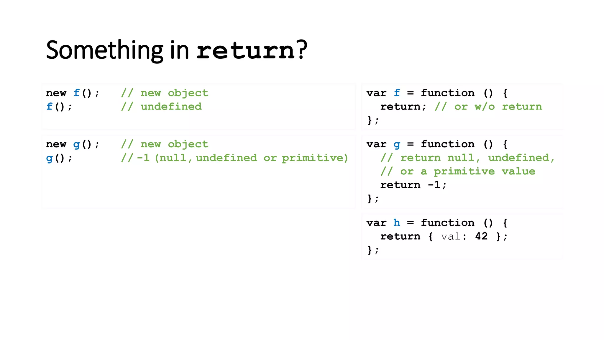 Something in return?
var f = function () {
return; // or w/o return
};
new f(); // new object
f(); // undefined
new g(); // new object
g(); // -1 (null, undefined or primitive)
var h = function () {
return { val: 42 };
};
var g = function () {
// return null, undefined,
// or a primitive value
return -1;
};
 