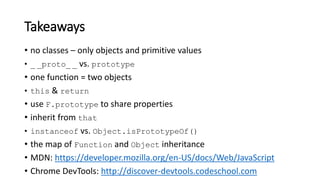 • no classes – only objects and primitive values
• _ _proto_ _ vs. prototype
• one function = two objects
• this & return
• use F.prototype to share properties
• inherit from that
• instanceof vs. Object.isPrototypeOf()
• the map of Function and Object inheritance
• MDN: https://developer.mozilla.org/en-US/docs/Web/JavaScript
• Chrome DevTools: http://discover-devtools.codeschool.com
Takeaways
 