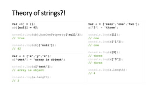 Theory of strings?!
var obj = {};
obj[null] = 42;
console.log(obj.hasOwnProperty('null'));
// true
console.log(obj['null']);
// 42
var a = ['zero','one','two'];
a['3'] = 'three';
console.log(a[1]);
// one
console.log(a['1']);
// one
console.log(a[3]);
// three
console.log(a['3']);
// three
console.log(a.length);
// 4
var a = ['x','y','z'];
a['test'] = 'array is object';
console.log(a['test']);
// array is object
console.log(a.length);
// 3
 