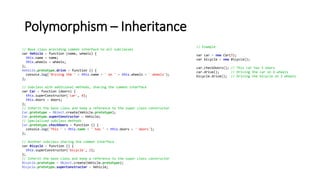 Polymorphism – Inheritance
// Base class providing common interface to all subclasses
var Vehicle = function (name, wheels) {
this.name = name;
this.wheels = wheels;
};
Vehicle.prototype.drive = function () {
console.log('Driving the ' + this.name + ' on ' + this.wheels + ' wheels');
};
// Subclass with additional methods, sharing the common interface
var Car = function (doors) {
this.superConstructor('car', 4);
this.doors = doors;
};
// Inherit the base class and keep a reference to the super class constructor
Car.prototype = Object.create(Vehicle.prototype);
Car.prototype.superConstructor = Vehicle;
// Specialized subclass methods
Car.prototype.checkDoors = function () {
console.log('This ' + this.name + ' has ' + this.doors + ' doors');
};
// Another subclass sharing the common interface
var Bicycle = function () {
this.superConstructor('bicycle', 2);
};
// Inherit the base class and keep a reference to the super class constructor
Bicycle.prototype = Object.create(Vehicle.prototype);
Bicycle.prototype.superConstructor = Vehicle;
// Example
var car = new Car(5);
var bicycle = new Bicycle();
car.checkDoors(); // This car has 5 doors
car.drive(); // Driving the car on 4 wheels
bicycle.drive(); // Driving the bicycle on 2 wheels
 