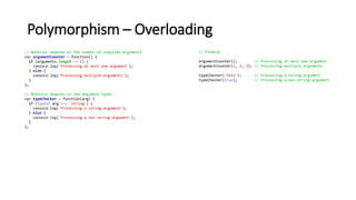Polymorphism – Overloading
// Behavior depends on the number of supplied arguments
var argumentCounter = function() {
if (arguments.length <= 1) {
console.log('Processing at most one argument');
} else {
console.log('Processing multiple arguments');
}
};
// Behavior depends on the argument types
var typeChecker = function(arg) {
if (typeof arg === 'string') {
console.log('Processing a string argument');
} else {
console.log('Processing a non-string argument');
}
};
// Example
argumentCounter(); // Processing at most one argument
argumentCounter(1, 2, 3); // Processing multiple arguments
typeChecker('test'); // Processing a string argument
typeChecker(true); // Processing a non-string argument
 