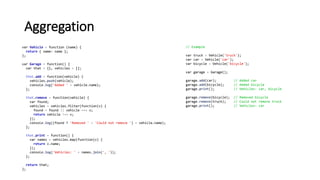 Aggregation
var Vehicle = function (name) {
return { name: name };
};
var Garage = function() {
var that = {}, vehicles = [];
that.add = function(vehicle) {
vehicles.push(vehicle);
console.log('Added ' + vehicle.name);
};
that.remove = function(vehicle) {
var found;
vehicles = vehicles.filter(function(v) {
found = found || vehicle === v;
return vehicle !== v;
});
console.log((found ? 'Removed ' : 'Could not remove ') + vehicle.name);
};
that.print = function() {
var names = vehicles.map(function(v) {
return v.name;
});
console.log('Vehicles: ' + names.join(', '));
};
return that;
};
// Example
var truck = Vehicle('truck');
var car = Vehicle('car');
var bicycle = Vehicle('bicycle');
var garage = Garage();
garage.add(car); // Added car
garage.add(bicycle); // Added bicycle
garage.print(); // Vehicles: car, bicycle
garage.remove(bicycle); // Removed bicycle
garage.remove(truck); // Could not remove truck
garage.print(); // Vehicles: car
 