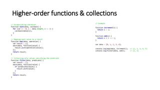 Higher-order functions & collections
// Encapsulating iteration
function each(data, callback) {
for (var i = 0; i < data.length; i += 1) {
callback(data[i]);
}
}
// Mapping each value to a result
function map(data, operation) {
var result = [];
each(data, function(value) {
result.push(operation(value));
});
return result;
}
// Collecting only values satisfying the predicate
function filter(data, predicate) {
var result = [];
each(data, function(value) {
if (predicate(value)) {
result.push(value);
}
});
return result;
}
// Example
function increment(x) {
return x + 1;
}
function odd(x) {
return x % 2 === 1;
}
var data = [0, 1, 2, 3, 4];
console.log(map(data, increment)); // [1, 2, 3, 4, 5]
console.log(filter(data, odd)); // [1, 3]
 