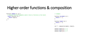 Higher-order functions & composition
function compose (f, g) {
// Receive function arguments and/or return a function as the result
return function (x) {
return f(g(x));
};
}
// Example
function increment (x) {
return x + 1;
}
function times2 (x) {
return 2 * x;
}
var f = compose(increment, times2);
console.log(f(1)); // 3
console.log(f(2)); // 5
console.log(f(3)); // 7
 