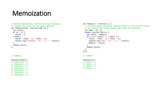 Memoization
// Without memoization, the function may repeatedly
// compute the result for the same arguments
var fibonacciSlow = function fib (n) {
var result;
if (n < 2) {
result = n;
} else {
result = fib(n - 1) + fib(n - 2);
console.log('fibSlow(' + n + ') = ' + result);
}
return result;
};
// Example
fibonacciSlow(5);
// fibSlow(2) = 1
// fibSlow(3) = 2
// fibSlow(2) = 1
// fibSlow(4) = 3
// fibSlow(2) = 1
// fibSlow(3) = 2
// fibSlow(5) = 5
var fibonacci = (function () {
// Function keeps previously computed values in its private closure
// and returns the cached results when they are available
var memo = [0, 1];
return function fib (n) {
var result = memo[n];
if (typeof result !== 'number') {
result = fib(n - 1) + fib(n - 2);
console.log('fib(' + n + ') = ' + result);
memo[n] = result;
}
return result;
};
}());
// Example
fibonacci(5);
// fib(2) = 1
// fib(3) = 2
// fib(4) = 3
// fib(5) = 5
 