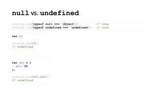 null vs. undefined
console.log(typeof null === 'object'); // true
console.log(typeof undefined === 'undefined'); // true
var n;
console.log(n);
// undefined
var obj = {
abc: 55
};
console.log(obj.xyz);
// undefined
 