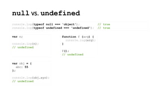 null vs. undefined
console.log(typeof null === 'object'); // true
console.log(typeof undefined === 'undefined'); // true
var n;
console.log(n);
// undefined
function f (arg) {
console.log(arg);
}
f();
// undefined
var obj = {
abc: 55
};
console.log(obj.xyz);
// undefined
 