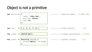 Object is not a primitive
[ 1, 3, 5, 7, 9 ];var odd = console.log(odd.length); // 5
/match-me/i;var regex = console.log(regex.ignoreCase); // true
function (name) {
alert('Hello,' + name);
};
var greet = console.log(greet.length); // 1
{
name: 'John Doe',
married: false,
age: 25,
};
var person = console.log(person.name); // John Doe
 