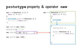 prototype property & operator new
var F = function (val) {
this.val = val;
};
{
constructor: F
}
function (val) {
this.val = val;
};
{
prototype
}
var F =
,
print: function () {
console.log(this.val);
}
F.prototype.print = function () {
console.log(this.val);
};
var objX = new F(11);
{ val: 11 };var objX =
objX.print(); // 11
var objY = new F(45);
 