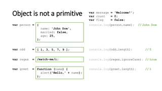 Object is not a primitive
[ 1, 3, 5, 7, 9 ];var odd = console.log(odd.length); // 5
/match-me/i;var regex = console.log(regex.ignoreCase); // true
function (name) {
alert('Hello,' + name);
};
var greet = console.log(greet.length); // 1
{
name: 'John Doe',
married: false,
age: 25,
};
var person = console.log(person.name); // John Doe
var message = 'Welcome!';
var count = 0;
var flag = false;
 