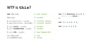WTF is this?
var f = function (args) {
console.log(this);
};
var obj = { m: f };
var array = [ f ];
new f(args); // new object
f(args); // window
f.call(context, args); // context object
f.apply(context, [args]); // context object
f.call(null, args); // window
f.call(undefined, args); // window
obj.m(args); // obj
array[0](args); // array
f.call(42, args); // new Number(42)
 