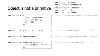 Object is not a primitive
var blank = null;
var nothing = undefined;
[ 1, 3, 5, 7, 9 ];var odd = console.log(odd.length); // 5
/match-me/i;var regex = console.log(regex.ignoreCase); // true
function (name) {
alert('Hello,' + name);
};
var greet = console.log(greet.length); // 1
{
name: 'John Doe',
married: false,
age: 25,
};
var person = console.log(person.name); // John Doe
var message = 'Welcome!';
var count = 0;
var flag = false;
 