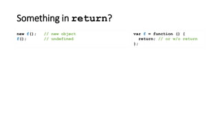Something in return?
var f = function () {
return; // or w/o return
};
new f(); // new object
f(); // undefined
 