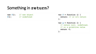 Something in return?
var f = function () {
return; // or w/o return
};
new f(); // new object
f(); // undefined
var g = function () {
// return null, undefined,
// or a primitive value
return -1;
};
 
