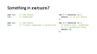 Something in return?
var f = function () {
return; // or w/o return
};
new f(); // new object
f(); // undefined
new g(); // new object
g(); // -1 (null, undefined or primitive)
var g = function () {
// return null, undefined,
// or a primitive value
return -1;
};
 