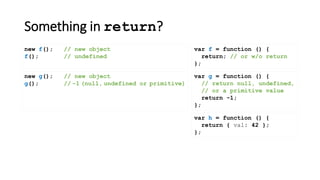 Something in return?
var f = function () {
return; // or w/o return
};
new f(); // new object
f(); // undefined
new g(); // new object
g(); // -1 (null, undefined or primitive)
var h = function () {
return { val: 42 };
};
var g = function () {
// return null, undefined,
// or a primitive value
return -1;
};
 