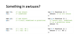 Something in return?
var f = function () {
return; // or w/o return
};
new f(); // new object
f(); // undefined
new g(); // new object
g(); // -1 (null, undefined or primitive)
new h(); // { val: 42 }
h(); // { val: 42 }
var h = function () {
return { val: 42 };
};
var g = function () {
// return null, undefined,
// or a primitive value
return -1;
};
 