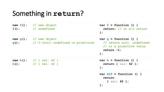 Something in return?
var f = function () {
return; // or w/o return
};
new f(); // new object
f(); // undefined
var wtf = function () {
return
{ val: 42 };
};
new g(); // new object
g(); // -1 (null, undefined or primitive)
new h(); // { val: 42 }
h(); // { val: 42 }
var h = function () {
return { val: 42 };
};
var g = function () {
// return null, undefined,
// or a primitive value
return -1;
};
 