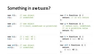 Something in return?
var f = function () {
return; // or w/o return
};
new f(); // new object
f(); // undefined
var wtf = function () {
return
{ val: 42 };
};
new wtf(); // new object
wtf(); // undefined
new g(); // new object
g(); // -1 (null, undefined or primitive)
new h(); // { val: 42 }
h(); // { val: 42 }
var h = function () {
return { val: 42 };
};
var g = function () {
// return null, undefined,
// or a primitive value
return -1;
};
 