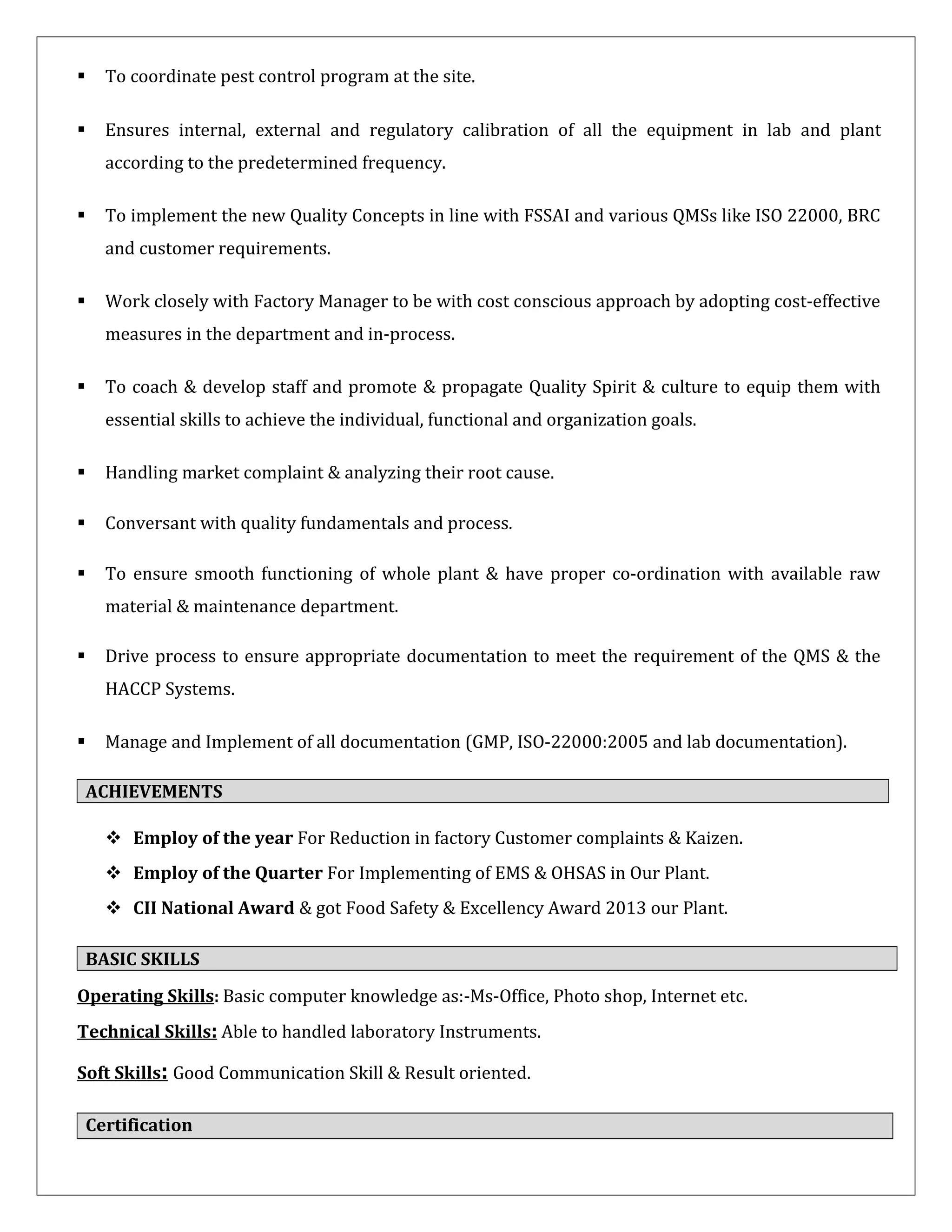  To coordinate pest control program at the site.
 Ensures internal, external and regulatory calibration of all the equipment in lab and plant
according to the predetermined frequency.
 To implement the new Quality Concepts in line with FSSAI and various QMSs like ISO 22000, BRC
and customer requirements.
 Work closely with Factory Manager to be with cost conscious approach by adopting cost-effective
measures in the department and in-process.
 To coach & develop staff and promote & propagate Quality Spirit & culture to equip them with
essential skills to achieve the individual, functional and organization goals.
 Handling market complaint & analyzing their root cause.
 Conversant with quality fundamentals and process.
 To ensure smooth functioning of whole plant & have proper co-ordination with available raw
material & maintenance department.
 Drive process to ensure appropriate documentation to meet the requirement of the QMS & the
HACCP Systems.
 Manage and Implement of all documentation (GMP, ISO-22000:2005 and lab documentation).
ACHIEVEMENTS
 Employ of the year For Reduction in factory Customer complaints & Kaizen.
 Employ of the Quarter For Implementing of EMS & OHSAS in Our Plant.
 CII National Award & got Food Safety & Excellency Award 2013 our Plant.
BASIC SKILLS
Operating Skills: Basic computer knowledge as:-Ms-Office, Photo shop, Internet etc.
Technical Skills: Able to handled laboratory Instruments.
Soft Skills: Good Communication Skill & Result oriented.
Certification
 